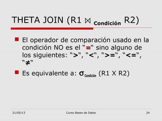 21/05/13 Curso Bases de Datos 24
THETA JOIN (R1 ⋈ Condición R2)
 El operador de comparación usado en la
condición NO es el “==“ sino alguno de
los siguientes: “>>“, “<<“, “>=>=“, “<=<=“,
“≠≠“
 Es equivalente a: σCondición (R1 X R2)
 