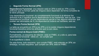2. Segunda Forma Normal (2FN)
Dependencia Funcional. Una relación está en 2FN si está en 1FN y si los
atributos que no forman parte de ninguna clave dependen de forma completa de
la clave principal.
Una dependencia funcional es completamente funcional si al eliminar los
atributos A de X significa que la dependencia no es mantenida, esto es que . Una
dependencia funcional es una dependencia parcial si hay algunos atributos que
pueden ser eliminados de X y la dependencia todavía se mantiene, esto es .
3. Tercera Forma Normal (3FN)
La tabla se encuentra en 3FN si es 2FN y si no existe ninguna dependencia
funcional transitiva entre los atributos que no son clave.
Forma normal de Boyce-Codd (FNBC)
Formalmente, un esquema de relación está en FNBC, si y sólo si, para toda
dependencia funcional válida en , se cumple que
X es superllave o clave.
De esta forma, todo esquema que cumple FNBC, está además en 3FN; sin
embargo, no todo esquema que cumple con 3FN, está en FNBC.
 