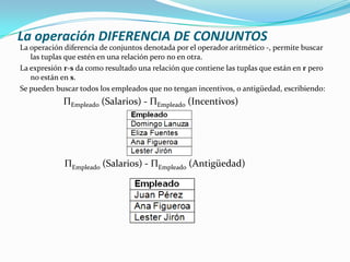 La operación DIFERENCIA DE CONJUNTOS
La operación diferencia de conjuntos denotada por el operador aritmético -, permite buscar
   las tuplas que estén en una relación pero no en otra.
La expresión r-s da como resultado una relación que contiene las tuplas que están en r pero
   no están en s.
Se pueden buscar todos los empleados que no tengan incentivos, o antigüedad, escribiendo:
            ΠEmpleado (Salarios) - ΠEmpleado (Incentivos)




             ΠEmpleado (Salarios) - ΠEmpleado (Antigüedad)
 