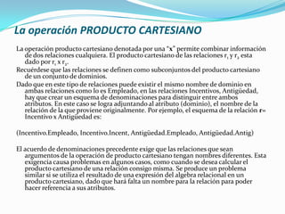 La operación PRODUCTO CARTESIANO
La operación producto cartesiano denotada por una “x” permite combinar información
   de dos relaciones cualquiera. El producto cartesiano de las relaciones r1 y r2 esta
   dado por r1 x r2.
Recuérdese que las relaciones se definen como subconjuntos del producto cartesiano
   de un conjunto de dominios.
Dado que en este tipo de relaciones puede existir el mismo nombre de dominio en
   ambas relaciones como lo es Empleado, en las relaciones Incentivos, Antigüedad,
   hay que crear un esquema de denominaciones para distinguir entre ambos
   atributos. En este caso se logra adjuntando al atributo (dominio), el nombre de la
   relación de la que proviene originalmente. Por ejemplo, el esquema de la relación r=
   Incentivo x Antigüedad es:

(Incentivo.Empleado, Incentivo.Incent, Antigüedad.Empleado, Antigüedad.Antig)

El acuerdo de denominaciones precedente exige que las relaciones que sean
   argumentos de la operación de producto cartesiano tengan nombres diferentes. Esta
   exigencia causa problemas en algunos casos, como cuando se desea calcular el
   producto cartesiano de una relación consigo misma. Se produce un problema
   similar si se utiliza el resultado de una expresión del algebra relacional en un
   producto cartesiano, dado que hará falta un nombre para la relación para poder
   hacer referencia a sus atributos.
 