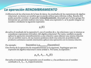 La operación RENOMBRAMIENTO
A diferencia de las relaciones de la base de datos, los resultados de las expresiones de algebra
   relacional, no tienen un nombre que se pueda utilizar para referirse a ellas. Resulta útil
   poder ponerles nombre: el operador renombramiento, denotado por la letra griega rho
   minúscula (ρ), permite realizar esta tarea. Dada una expresión E, se le puede resignar un
   nombre x mediante la siguiente expresión:

                                        ρx(E)
devuelve el resultado de la expresión E, con el nombre de x. las relaciones r por si mismas se
   consideran expresiones (triviales), del algebra relacional. Por tanto, también se puede
   aplicar la operación renombramiento a una relación r para obtener una misma relación
   con un nombre nuevo, de esa manera podemos darle una solución al problema del
   producto cartesiano cuando intentamos aplicar esta operación con la misma relación.

Por ejemplo:           Incentivo x ρIncentivo2(Incentivo)
Otra forma de la operación de renombramiento es la siguiente. Supóngase que una
   expresión de algebra relacional E tiene aridad n. Por tanto, la expresión :

                                  ρx(A1, A1,… An)(E)
Devuelve el resultado de la expresión con el nombre x, y los atributos con el nombre
  cambiado a A1, A1,… An respectivamente.
 