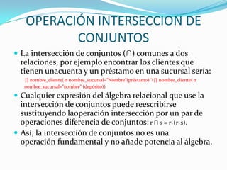 OPERACIÓN INTERSECCION DE
          CONJUNTOS
 La intersección de conjuntos (∩) comunes a dos
 relaciones, por ejemplo encontrar los clientes que
 tienen unacuenta y un préstamo en una sucursal sería:
   ∏ nombre_cliente( σ nombre_sucursal=”Nombre”(préstamo)∩ ∏ nombre_cliente( σ
   nombre_sucursal=”nombre” (depósito))

 Cualquier expresión del álgebra relacional que use la
  intersección de conjuntos puede reescribirse
  sustituyendo laoperación intersección por un par de
  operaciones diferencia de conjuntos: r ∩ s = r-(r-s).
 Así, la intersección de conjuntos no es una
  operación fundamental y no añade potencia al álgebra.
 