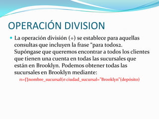 OPERACIÓN DIVISION
 La operación división (÷) se establece para aquellas
 consultas que incluyen la frase “para todos2.
 Supóngase que queremos encontrar a todos los clientes
 que tienen una cuenta en todas las sucursales que
 están en Brooklyn. Podemos obtener todas las
 sucursales en Brooklyn mediante:
    r1=∏nombre_sucursal(σ ciudad_sucursal=”Brooklyn”(depósito)
 