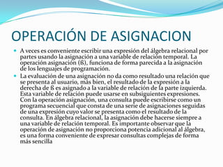 OPERACIÓN DE ASIGNACION
 A veces es conveniente escribir una expresión del álgebra relacional por
  partes usando la asignación a una variable de relación temporal. La
  operación asignación (ß), funciona de forma parecida a la asignación
  de los lenguajes de programación.
 La evaluación de una asignación no da como resultado una relación que
  se presenta al usuario, más bien, el resultado de la expresión a la
  derecha de ß es asignado a la variable de relación de la parte izquierda.
  Esta variable de relación puede usarse en subsiguientes expresiones.
  Con la operación asignación, una consulta puede escribirse como un
  programa secuencial que consta de una serie de asignaciones seguidas
  de una expresión cuyo valor se presenta como el resultado de la
  consulta. En álgebra relacional, la asignación debe hacerse siempre a
  una variable de relación temporal. Es importante observar que la
  operación de asignación no proporciona potencia adicional al álgebra,
  es una forma conveniente de expresar consultas complejas de forma
  más sencilla
 
