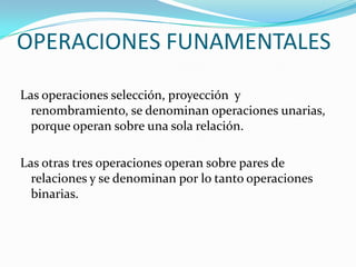OPERACIONES FUNAMENTALES

Las operaciones selección, proyección y
  renombramiento, se denominan operaciones unarias,
  porque operan sobre una sola relación.

Las otras tres operaciones operan sobre pares de
  relaciones y se denominan por lo tanto operaciones
  binarias.
 