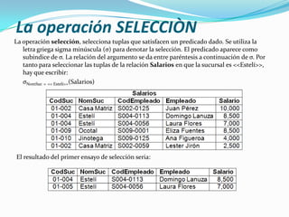 La operación SELECCIÒN
La operación selección, selecciona tuplas que satisfacen un predicado dado. Se utiliza la
   letra griega sigma minúscula (σ) para denotar la selección. El predicado aparece como
   subíndice de σ. La relación del argumento se da entre paréntesis a continuación de σ. Por
   tanto para seleccionar las tuplas de la relación Salarios en que la sucursal es <<Estelí>>,
   hay que escribir:
   σNomSuc = << Estelí>>(Salarios)




El resultado del primer ensayo de selección seria:
 