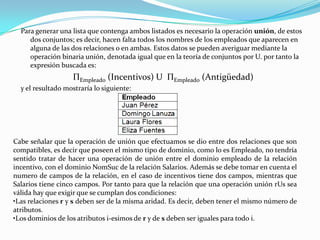 Para generar una lista que contenga ambos listados es necesario la operación unión, de estos
     dos conjuntos; es decir, hacen falta todos los nombres de los empleados que aparecen en
     alguna de las dos relaciones o en ambas. Estos datos se pueden averiguar mediante la
     operación binaria unión, denotada igual que en la teoría de conjuntos por U. por tanto la
     expresión buscada es:
                   ΠEmpleado (Incentivos) U ΠEmpleado (Antigüedad)
  y el resultado mostraría lo siguiente:




Cabe señalar que la operación de unión que efectuamos se dio entre dos relaciones que son
compatibles, es decir que poseen el mismo tipo de dominio, como lo es Empleado, no tendría
sentido tratar de hacer una operación de unión entre el dominio empleado de la relación
incentivo, con el dominio NomSuc de la relación Salarios. Además se debe tomar en cuenta el
numero de campos de la relación, en el caso de incentivos tiene dos campos, mientras que
Salarios tiene cinco campos. Por tanto para que la relación que una operación unión rUs sea
válida hay que exigir que se cumplan dos condiciones:
•Las relaciones r y s deben ser de la misma aridad. Es decir, deben tener el mismo número de
atributos.
•Los dominios de los atributos i-esimos de r y de s deben ser iguales para todo i.
 