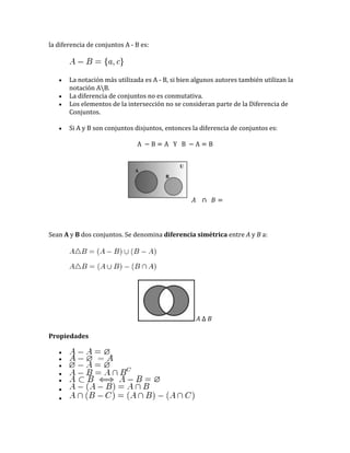 la diferencia de conjuntos A - B es:

La notación más utilizada es A - B, si bien algunos autores también utilizan la
notación AB.
La diferencia de conjuntos no es conmutativa.
Los elementos de la intersección no se consideran parte de la Diferencia de
Conjuntos.
Si A y B son conjuntos disjuntos, entonces la diferencia de conjuntos es:

Sean A y B dos conjuntos. Se denomina diferencia simétrica entre A y B a:

Propiedades

 