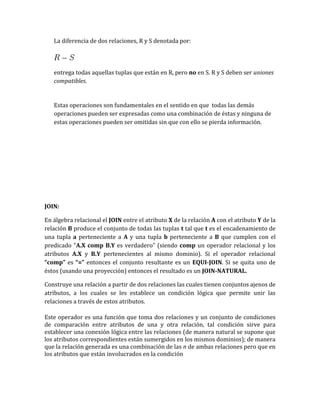 La diferencia de dos relaciones, R y S denotada por:

entrega todas aquellas tuplas que están en R, pero no en S. R y S deben ser uniones
compatibles.

Estas operaciones son fundamentales en el sentido en que todas las demás
operaciones pueden ser expresadas como una combinación de éstas y ninguna de
estas operaciones pueden ser omitidas sin que con ello se pierda información.

JOIN:
En álgebra relacional el JOIN entre el atributo X de la relación A con el atributo Y de la
relación B produce el conjunto de todas las tuplas t tal que t es el encadenamiento de
una tupla a perteneciente a A y una tupla b perteneciente a B que cumplen con el
predicado “A.X comp B.Y es verdadero” (siendo comp un operador relacional y los
atributos A.X y B.Y pertenecientes al mismo dominio). Si el operador relacional
“comp” es “=” entonces el conjunto resultante es un EQUI-JOIN. Si se quita uno de
éstos (usando una proyección) entonces el resultado es un JOIN-NATURAL.
Construye una relación a partir de dos relaciones las cuales tienen conjuntos ajenos de
atributos, a los cuales se les establece un condición lógica que permite unir las
relaciones a través de estos atributos.
Este operador es una función que toma dos relaciones y un conjunto de condiciones
de comparación entre atributos de una y otra relación, tal condición sirve para
establecer una conexión lógica entre las relaciones (de manera natural se supone que
los atributos correspondientes están sumergidos en los mismos dominios); de manera
que la relación generada es una combinación de las n de ambas relaciones pero que en
los atributos que están involucrados en la condición

 