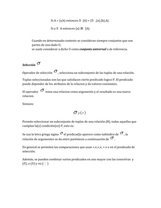 Si A = {a,b} entonces  (A) = { ,{a},{b},A}.
Si a  A entonces {a}  (A).


Cuando en determinado contexto se consideran siempre conjuntos que son
partes de uno dado U,
se suele considerar a dicho U como conjunto universal o de referencia.

Selección
Operador de selección

, selecciona un subconjunto de las tuplas de una relación.

Tuplas seleccionadas son las que satisfacen cierto predicado logico P. El predicado
puede depender de los atributos de la relacion y de valores constantes.
El operador
relacion.

toma una relacion como argumento y el resultado es una nueva

Sintaxis:

Permite seleccionar un subconjunto de tuplas de una relación (R), todas aquellas que
cumplan la(s) condición(es) P, esto es:
Se usa la letra griega sigma

el predicad)o aparece como subíndice de

relación de argumentos se da entre paréntesis a continuación de

, la

.

En general se permiten las comparaciones que usan =,≠,<,≤, > o ≥ en el predicado de
selección.
Además, se pueden combinar varios predicados en uno mayor con las conectivas y
( o (
),
)

 