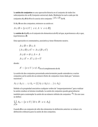 la unión de conjuntos es una operación binaria en el conjunto de todos los
subconjuntos de un U, Conjunto universal, dado. Mediante la cual a cada par de
conjuntos A y B de U se le asocia otro conjunto:

de U.

Si A y B son dos conjuntos, entonces su unión es:

La unión de A y B, es el conjunto de elementos x de U, tal que, x pertenezca a A, o que,
x pertenezca a B.
Esta operación es conmutativa, asociativa y tiene Elemento neutro.

donde:
es el complemento de A.
La unión de dos conjuntos presentada anteriormente puede extenderse a varios
conjuntos así la unión de un número finito de conjuntos viene dada por "uniones
sucesivas":

Debido a la propiedad asociativa cualquier orden de "emparejamientos" para realizar
la unión conduce al mismo resultado. La unión de conjuntos puede generalizarse
también para contemplar la unión de un número infinito de conjuntos
se define:

. En ese caso

Cuando B es un conjunto de sólo dos elementos la definición anterior se reduce a la
definición ordinaria para la unión de dos conjuntos.

 
