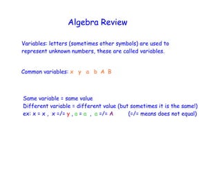 Algebra Review

Variables: letters (sometimes other symbols) are used to
represent unknown numbers, these are called variables.


Common variables: x y a b A B



Same variable = same value
Different variable = different value (but sometimes it is the same!)
ex: x = x , x =/= y , a = a , a =/= A    (=/= means does not equal)
 