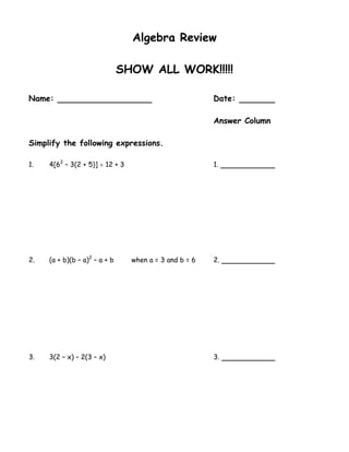 Algebra Review

                               SHOW ALL WORK!!!!!

Name:                                                   Date:

                                                        Answer Column

Simplify the following expressions.

1.   4[62 – 3(2 + 5)]  12 + 3                          1.




2.   (a + b)(b – a)2 – a + b     when a = 3 and b = 6   2.




3.   3(2 – x) – 2(3 – x)                                3.
 