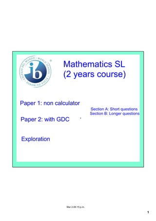 Mathematics SL
                (2 years course)


Paper 1: non calculator
                                    Section A: Short questions
                                    Section B: Longer questions
Paper 2: with GDC
                            .


Exploration




                 Mar 2­06:15 p.m.

                                                                  1
 
