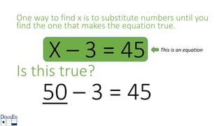 X – 3 = 45
One way to find x is to substitute numbers until you
find the one that makes the equation true.
50 – 3 = 45
Is this true?
This is an equation
 