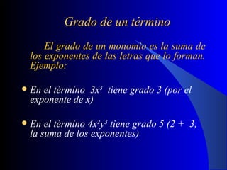 Grado de un término El grado de un monomio es la suma de los exponentes de las letras que lo forman.  Ejemplo: En el término  3x 3   tiene grado 3 (por el exponente de x) En el término 4x 2 y 3  tiene grado 5 (2 +  3, la suma de los exponentes)   