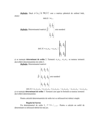 Definiţie. Dacă A= ( a11 )    ∈ Μn ( C )       este o matrice pătratică de ordinul întâi,
atunci
                                           det(A) = a11 .



                                                       a11 a12 
         Definiţie. Determinantul matricii       A =             este numărul


                                                       a21 a22 
                                                                                   a11 a12
                                   det ( A) = a11 a 22 − a12 a 21              =
                                                                                   a21 a22
şi se numeşte determinant de ordin 2. Termenii a11 a 22 , a12 a 21 se numesc termenii
dezvoltării determinantului de ordin 2.
       Definiţie. Determinantul matricii


                                       a11 a12 a13 
                                                   
                                  A =  a21 a22 a23  este numărul
                                      a a a 
                                       31 32 33 
                det( A) = a11 a 22 a 33 + a13 a 21 a32 + a12 a 23 a31 − a13 a 22 a31 − a12 a 21 a33 − a11 a 23 a 32
şi se numeşte determinant de ordin 3. Termenii care apar în formulă se numesc termenii
dezvoltării determinantului.

         Pentru calculul determinantului de ordin trei se utilizează trei tehnici simple:

               Regula lui Sarrus
       Fie determinantul de ordin 3, d =a                   i j   i , j =, 3
                                                                         1
                                                                               .   Pentru a calcula un astfel de
determinant se utilizează tabelul de mai jos.
 
