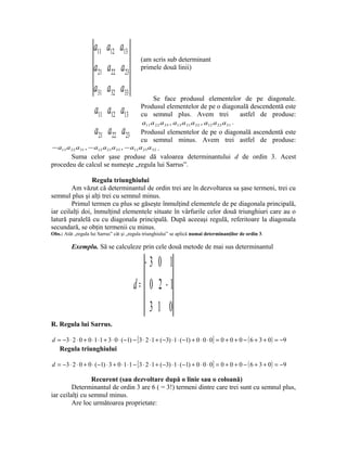 a11 a12 a13
                                             (am scris sub determinant
                     a21 a22 a23             primele două linii)


                     a31 a32 a33
                                                  Se face produsul elementelor de pe diagonale.
                     a a a
                     11 12 13
                                           Produsul elementelor de pe o diagonală descendentă este
                                           cu semnul plus. Avem trei                      astfel de produse:
                                           a11 a 22 a 33 , a13 a 21 a 32 , a12 a 23 a31 .
                     a a a
                     21 22 23 Produsul elementelor de pe o diagonală ascendentă este
                                           cu semnul minus. Avem trei astfel de produse:
− a13 a 22 a 31 , − a12 a 21 a 33 , − a11 a 23 a 32 .
        Suma celor şase produse dă valoarea determinantului d de ordin 3. Acest
procedeu de calcul se numeşte „regula lui Sarrus”.

                 Regula triunghiului
        Am văzut că determinantul de ordin trei are în dezvoltarea sa şase termeni, trei cu
semnul plus şi alţi trei cu semnul minus.
        Primul termen cu plus se găseşte înmulţind elementele de pe diagonala principală,
iar ceilalţi doi, înmulţind elementele situate în vârfurile celor două triunghiuri care au o
latură paralelă cu cu diagonala principală. După aceeaşi regulă, referitoare la diagonala
secundară, se obţin termenii cu minus.
Obs.: Atât „regula lui Sarrus” cât şi „regula triunghiului” se aplică numai determinanţilor de ordin 3.

         Exemplu. Să se calculeze prin cele două metode de mai sus determinantul

                                               −3 0 1
                                         d= 0 2 −1
                                                 31 0
R. Regula lui Sarrus.

d = −3 ⋅ 2 ⋅ 0 + 0 ⋅ 1 ⋅ 1 + 3 ⋅ 0 ⋅ (−1) − [ 3 ⋅ 2 ⋅ 1 + ( −3) ⋅ 1 ⋅ (−1) + 0 ⋅ 0 ⋅ 0] = 0 + 0 + 0 − ( 6 + 3 + 0) = −9
    Regula triunghiului

d = −3 ⋅ 2 ⋅ 0 + 0 ⋅ (−1) ⋅ 3 + 0 ⋅ 1 ⋅ 1 − [ 3 ⋅ 2 ⋅ 1 + ( −3) ⋅ 1 ⋅ (−1) + 0 ⋅ 0 ⋅ 0] = 0 + 0 + 0 − ( 6 + 3 + 0) = −9

                 Recurent (sau dezvoltare după o linie sau o coloană)
         Determinantul de ordin 3 are 6 ( = 3!) termeni dintre care trei sunt cu semnul plus,
iar ceilalţi cu semnul minus.
         Are loc următoarea proprietate:
 