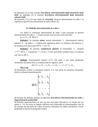 1) Egalitatea (1) se mai numeşte dezvoltarea determinantului după elementele liniei
întâi, iar egalitatea (2) se numeşte dezvoltarea determinantului după elementele
coloanei întâi.
2) Formulele (1) şi (2) sunt relaţii de recurenţă, deoarece determinantul de ordin 3 se
exprimă cu ajutorul unor deteminanţi de ordin inferior (2).


                  2.2. Definiţia determinantului de ordin n

        Voi defini în continuare determinantul de ordin n prin recurenţă cu ajutorul
determinanţilor de ordin n – 1. Pentru aceasta sunt necesare unele precizări.
        Fie A= ( ai j ) ∈ Μn ( C ) .
        Definiţie1. Se numeşte minor asociat elementului ai j determinantul matricii
pătratice Ai j de ordin n – 1 obţinut prin suprimarea liniei i şi coloanei j din matricea A.
Se notează acest minor prin det ( Ai j ) sau Di j .
        Definiţie2. Se numeşte complement algebric al elementului ai j numărul
( −1) i + j det ( Ai j ) . Exponentul   i + j al lui (–1) este suma dintre numărul liniei i şi coloanei
j pe care se află ai j .

         Definiţie. Determinantul matricii A= ( a i j ) de ordin n este suma produselor
elementelor din prima linie cu complemenţii lor algebrici adică
                        det ( A) = a11 D11 − a12 D12 + a13 D13 + ... + ( −1) a1n D1n .
                                                                            n +1


         Observaţii
1) Elementelor, liniilor şi coloanelor matricii A le vom spune de asemenea elementele,
liniile şi coloanele determinantului

                                        a11 a12 ... a1n
                                        a21 a22 ... a2n
                            det( A) =                      .
                                         ... ... ... ...
                                        an1 an2 ... ann
2) Formula din definiţie spunem că reprezintă dezvoltarea determinantului de ordin n
după elementele primei linii.
3) Definiţia determinantului de mai sus este încă puţin eficientă (o voi ilustra mai jos
pentru n = 4). De aceea se impune stabilirea unor proprietăţi ale determinanţilor care să
fie comode atât din punct de vedere al teoriei şi din punct de vedere calculatoriu. Aceste
proprietăţi le prezint în paragraful următor.
 