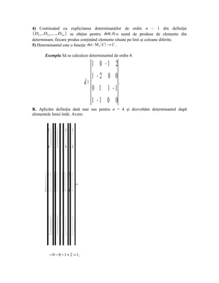 4) Continuând cu explicitarea determinanţilor de ordin n – 1 din definiţie
( D11 , D12 ,..., D1n ) se obţine pentru det( A) o sumă de produse de elemente din
determinant, fiecare produs conţinând elemente situate pe linii şi coloane diferite.
5) Determinantul este o funcţie det : Μ n ( C ) → C .

       Exemplu Să se calculeze determinantul de ordin 4:

                                                1    0   −1    2
                                                1   −2    0    0
                                             d=                  .
                                                0    1    1   −1
                                                1   −1    0    0
R. Aplicăm definiţia dată mai sus pentru n = 4 şi dezvoltăm determinantul după
elementele liniei întâi. Avem:




           −2 0 1 0 1−2 0 1−2 0
       d=1⋅ 1− 0⋅ 1 − +( 1)⋅0 1− 2⋅0 1   =




           −1 0 1 0 1 − 0 1 − 0
           = 0 − 0 −1 + 2 = 1 ,
 