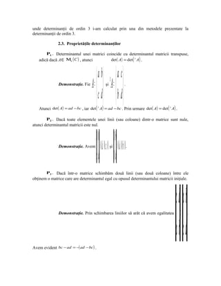 unde determinanţii de ordin 3 i-am calculat prin una din metodele prezentate la
determinanţii de ordin 3.

               2.3. Proprietăţile determinanţilor

       P1 . Determinantul unei matrici coincide cu determinantul matricii transpuse,
   adică dacă A ∈ Μn ( C ) , atunci      det ( A) = det ( t A) .



                                           a b                  a c
               Demonstraţie. Fie     A =       şi
                                                        t
                                                            A =       .


                                           c d                  b d
   Atunci det ( A) = ad − bc , iar det ( t A) = ad − bc . Prin urmare det ( A) = det ( t A) .

        P2 . Dacă toate elementele unei linii (sau coloane) dintr-o matrice sunt nule,
atunci determinantul matricii este nul.


                                         00 0b
               Demonstraţie. Avem          0 d 0 c =⋅−⋅= 0 0 d 0 b=⋅−⋅= 0
                                                        şi                    .

                                                           dc 0 d
        P3 . Dacă într-o matrice schimbăm două linii (sau două coloane) între ele
obţinem o matrice care are determinantul egal cu opusul determinantului matricii iniţiale.




                                                                                                            dc ba
               Demonstraţie. Prin schimbarea liniilor să arăt că avem egalitatea
                                                                                                =                   .



                                                                                                    ba dc
Avem evident bc − ad = −( ad − bc ) .
 