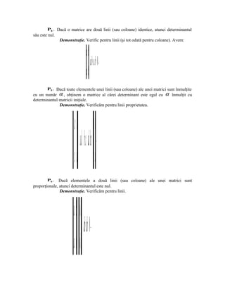 P4 . Dacă o matrice are două linii (sau coloane) identice, atunci determinantul
său este nul.
                Demonstraţie. Verific pentru linii (şi tot odată pentru coloane). Avem:


                                                    ba
                                                                             ba ba =⋅−⋅= 0   .

                                                         ba
        P5 . Dacă toate elementele unei linii (sau coloane) ale unei matrici sunt înmulţite
cu un număr α , obţinem o matrice al cărei determinant este egal cu                              α înmulţit cu
determinantul matricii iniţiale.
              Demonstraţie. Verificăm pentru linii proprietatea.




                                                          αα ⋅⋅ ba a b
                           = ⋅ad− ⋅bc ααα (ad bc)=−= α                   .



                                                       dc c d
        P6 .   Dacă elementele a două linii (sau coloane) ale unei matrici sunt
proporţionale, atunci determinantul este nul.
               Demonstraţie. Verificăm pentru linii.




                        a b ab
                           = λ λ (ab ab)=−= 0                 .



                              λλ ba a b
 