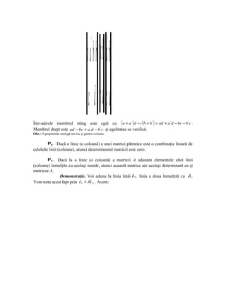 + aa b+ a b ba
                                           ' ' ''
                                                 =+       .




                                         c d c d dc
Într-adevăr membrul stâng este egal cu ( a + a ' )d − c(b + b ' ) = ad + a ' d − bc − b ' c .
Membrul drept este ad − bc + a ' d − b ' c şi egalitatea se verifică.
Obs.: O proprietate analogă are loc şi pentru coloane.

          P8 . Dacă o linie (o coloană) a unei matrici pătratice este o combinaţie liniară de
celelalte linii (coloane), atunci determinantul matricii este zero.

          P9 . Dacă la o linie (o coloană) a matricii A adunăm elementele altei linii
(coloane) înmulţite cu acelaşi număr, atunci această matrice are acelaşi determinant ca şi
matricea A.
              Demonstraţie. Voi aduna la linia întâi L1 linia a doua înmulţită cu λ .
Vom nota acest fapt prin L1 + λL2 . Avem:
 