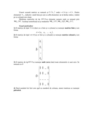 Uneori această matrice se notează şi A = ( ai j ) unde i =1, m şi j =1, n . Pentru
elementul a ij , indicele i arată linia pe care se află elementul, iar al doilea indice j indică
pe ce coloană este situat.
        Mulţimea matricilor de tip m × n cu elemente numere reale se notează prin
Μm, n ( R ) . Aceleaşi semnificaţii au şi mulţimile Μm, n ( Z ) , Μ n ( Q ) , Μ n ( C ) .
                                                                   m,           m,



      Cazuri particulare
1) O matrice de tipul 1 ×n (deci cu o linie şi n coloane) se numeşte matrice linie şi are
forma
                             A = ( a1 a 2 ... a n ) .
2) O matrice de tipul m ×1 (cu m linii şi o coloană) se numeşte matrice coloană şi are
forma

                                    a1 
                                    
                                    a2 
                                B=  .
                                     ...
                                    
                                   a 
                                    m
3) O matrice de tip m × n se numeşte nulă (zero) dacă toate elementele ei sunt zero. Se
notează cu O

                                    0 0 ...        0
                                                      
                                    0 0 ...        0
                                O=                    .
                                     ... ... ...   ...
                                                      
                                    0 0 ...        0 
                                   
4) Dacă numărul de linii este egal cu numărul de coloane, atunci matricea se numeşte
pătratică.
 