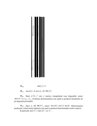 a+λ b 11 ab λ1 b a ab
                                 P7 + P6 +0=    .




                         a b11 a1b 1 b a1 a1b
        P10 .                    det ( I n ) = 1

        P11 .   det ( λA) = λn det ( A), A ∈ Μn ( C ) .

         P12 . Dacă A= ( ai j ) este o matrice triunghiulară (sau diagonală), atunci
det ( A) = a11 a 22 ...a nn . (Valoarea determinantului este egală cu produsul elementelor de
pe diagonala principală).

        P13 . Dacă A, B ∈ Μn ( C ) , atunci det ( AB ) = det ( A) ⋅ det ( B ) (Determinantul
produsului a două matrici pătratice este egal cu produsul determinanţilor acelor matrici).
       În particular det ( A n ) = ( det ( A) ) n , n ∈ N * .
 