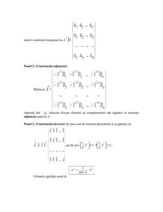  a11            a12 ... an1 
                                                                  
                                 t  12
                                       a              a22 ... an2 
atunci construim transpusa lui A A =
                                      ...             ... ... ... .
                                                                  
                                     a               a2n ... ann 
                                      1n
Pasul 2. (Construcţia adjunctei)

                     ( − 1) 1+ 1 D11 ( − 1) 1+ 2 D12       ... ( − 1) D1n 
                                                                       1+ n
                                                                                
                     ( − 1) 2+ 1 D ( − 1) 2+ 2 D           ...  ( − 1) 2+ n D2n 
       Matricea A = 
                 *                  21              22
                                                                                 
                     ...                     ...           ... ... 
                     n+ 1                                              n+ n 
                     ( − 1) Dn1 ( − 1) n+ 2 Dn2             ... ( − 1) Dnn 
obţinută din t A , inlocuin fiecare element cu complementul său algebric se numeşte
adjuncta matricii A.

Pasul 3. (Construcţia inversei) Se ţine cont de teorema precedentă şi se găseşte că:

                       d 0 0 .. 0 
                                     
                   *  0 d 0 .. 0 
       A ⋅ A = A⋅ A = 
        *
                                        , iar de aici  d A  A = A d A  = I .
                                                          1                1

                        .. .. .. .. ..
                                                             *                 *
                                                                                     n




                                     
                       0 0 0 .. d
                                     
                                                        1
                                             A −1 =            ⋅ A*
                                                      det ( A)
       Ultimele egalităţi arată că
 