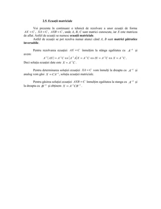 2.5. Ecuaţii matriciale

        Voi prezenta în continuare o tehnică de rezolvare a unor ecuaţii de forma
 AX = C , XA = C , AXB = C , unde A, B, C sunt matrici cunoscute, iar X este matricea
de aflat. Astfel de ecuaţii se numesc ecuaţii matriciale.
        Astfel de ecuaţii se pot rezolva numai atunci când A, B sunt matrici pătratice
inversabile.

        Pentru rezolvarea ecuaţiei AX = C înmulţim la stânga egalitatea cu A −1 şi
avem:
                                   (        )
               A −1 ( AX ) = A −1C ⇔ A −1 A X = A −1C ⇔ IX = A −1C ⇔ X = A −1C .
                                       −1
Deci soluţia ecuaţiei date este X = A C .

       Pentru determinarea soluţiei ecuaţiei XA = C vom înmulţi la dreapta cu A −1 şi
analog vom găsi X = CA −1 , soluţia ecuaţiei matriciale.

        Pentru găsirea soluţiei ecuaţiei AXB = C înmulţim egalitatea la stanga cu A −1 şi
la dreapta cu B −1 şi obţinem X = A −1CB −1 .
 