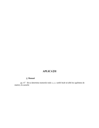 APLICAŢII

               1. Manual

        pg. 67 Să se determine numerele reale x, y, z astfel încât să aibă loc egalitatea de
matrici, în cazurile
 