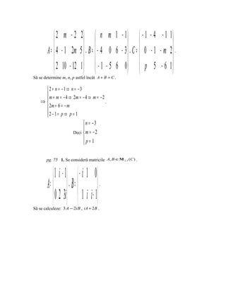  2 m − 2 2  n m 1 − 1   − 1 − 4 − 1 1
                                                                
        A =  4 − 1 2m 5  , B =  − 4 0 6 − 3  , C =  0 − 1 − m 2  .
             2 10 − 12 1   − 1 − 5 6 0   p 5 − 6 1 
                                                                
Să se determine m, n, p astfel încât A + B = C .

     2 + n = −1⇒ n = −3
      m + m = − 4 ⇒ 2m = − 4 ⇒ m = − 2
     
    ⇒                                  .
      2m + 6 = − m
     2 − 1= p ⇒ p = 1
     
                                    n = −3
                                    
                               Deci  m = − 2
                                    p=1
                                    

       pg. 75 1. Se consideră matricile A, B ∈Μ 2,3 (C ) .


              1 i − 1             − i 1 0
        A =           ,   B =             .


              0 2 3i              1 i i + 1
Să se calculeze: 3 A − 2iB , iA + 2 B .
 