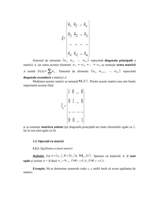  a11    a12 ... a1n 
                                                         
                                     a21    a22 ... a2n 
                                 A=                      .
                                       ...    ... ... ...
                                                         
                                    a       an2 ... ann 
                                     n1
        Sistemul de elemente ( a11 a 22 ... a nn ) reprezintă diagonala principală a
matricii A, iar suma acestor elemente a11 + a 22 +... + a nn se numeşte urma matricii
                       n
A notată Tr(A) = ∑ai i . Sistemul de elemente                  ( a1n   a 2 n −1 ... a n1 ) reprezintă
                      i =1
diagonala secundară a matricii A.
       Mulţimea acestor matrici se notează Μn ( C ) . Printre aceste matrici una este foarte
importantă aceasta fiind

                                       1 0 ... 0 
                                                      
                                       0 1 ... 0 
                                 In = 
                                        ... ... ... ...
                                                      
                                       0 0 ... 1 
                                                      
şi se numeşte matricea unitate (pe diagonala principală are toate elementele egale cu 1,
iar în rest sunt egale cu 0).


          1.2. Operaţii cu matrici

          1.2.1. Egalitatea a două matrici

        Definiţie. Fie A = ( ai j ) , B = (bi j ) ∈ Μm, n ( C ) . Spunem că matricile A, B sunt
egale şi scriem A = B dacă ai j = bi j , (∀ i =1, m , (∀ j =1, n .
                                                  )              )

          Exemplu: Să se determine numerele reale x, y astfel încăt să avem egalitatea de
matrici
 