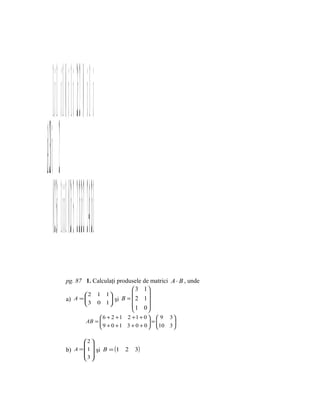  1 i −  1 0   i − 1 2i 0   − i 1 
iA+2B= +2 = + = 
       023i 1 +02i−3 2i +24i −1
                  pg. 87 1. Calculaţi produsele de matrici A ⋅ B , unde
                                           3 1
                          2 1 1                
                          3 0 1 şi B =  2 1 
                  a) A =         
                                         1 0
                                                 
                                             6 + 2 + 1 2 +1 + 0   9 3
                                       AB = 
                                             9 + 0 + 1 3 + 0 + 0  = 10 3 
                                                                          
                                                                         

                         2 
                          
                  b) A = 1  şi B = (1                2   3)
                         3 
                          
 