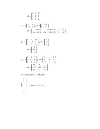  2 4 6
                            
                AB =  1 2 3 
                      3 6 9
                            

             1           i        i     − 3i 
c) A = 
                           şi B = 
                                   0          
             − 2i        0               1  
                      1⋅ i + i ⋅ 0           − 3i ⋅ 1 + i ⋅ 1   i − 2i 
                AB = 
                      − 2i ⋅ i + 0 ⋅ 0 − 2i ⋅ ( − 3i ) + 0 ⋅ 1 =  2 − 6 
                                                                         
                                                                        


       4             2   −1          2 
                                         
d) A =  3         −4      6  şi B =  − 4 
       5           2     −7          5 
                                         
                      −5 
                           
                AB =  52 
                      − 33 
                           

       3             4   9      5    6              4 
                                                      
e) A = 5          −1 6  şi B =  8    9              7 
       5           3     5     − 4 − 5              −3
                                                      
                      11     9   13 
                                     
                AB =  − 22 − 27 −17 
                      29    32    26 
                                     

2. Să se calculeze f ( A) , dacă:


      1 − 1
A =         ; f ( X ) = X 2 − 5X + 7I 2


      2 1
 