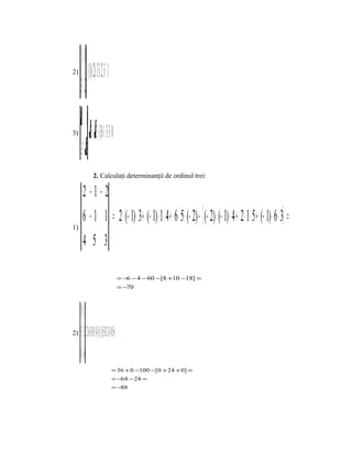 −1 1
2)                (−= 1)⋅ ( 2)−− 1⋅ −= 323 = − 1
      3−2

3)
       31
                          ()
                  = 3⋅ − 3 ( 3)⋅−− 1= 33 =+− 0
       3 −− 3
                           2. Calculaţi determinanţii de ordinul trei:

         2 −1 −2
         6 − 1 1 = 2 ⋅ (− 1) ⋅ 3 + (− 1) ⋅ 1⋅ 4 + 6 ⋅ 5 ⋅ (− 2) − [ (− 2) ⋅ (− 1) ⋅ 4 + 2 ⋅ 1⋅ 5 + (− 1) ⋅ 6 ⋅ 3] =
1)

         4 5 3

                                                                     = −6 − 4 − 60 −[8 +10 −18] =
                                                                     = −70



     2 0−5
2)   5 3 3 = 2⋅3 6+ 0⋅3 0+ 5⋅ 4 ( 5) [(−−− 5)⋅3 0+ 2⋅3 4+ 0⋅5 6] =
     046
                                                           = 36 + 0 −100 −[0 + 24 + 0] =
                                                           = −64 − 24 =
                                                           = −88
 