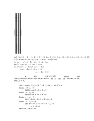 x 1 x 01 x 0 1
⇔ 0 101 1−+− xx 1 x 0= ⇔
    1x0 1 0 1 x
⇔ 0 − [ ( x ⋅ 0 ⋅ 0 + 1 ⋅ 1 ⋅ 1 + 1 ⋅ x ⋅ 1) − (1 ⋅ 0 ⋅ 1 + 1 ⋅ 0 ⋅ 1 + x ⋅ 1 ⋅ x)] + [ x ⋅ 0 ⋅ x + 0 ⋅ 1 ⋅ 1 + 1 ⋅ 1 ⋅ 1 − (1 ⋅ x ⋅ 1 + 1 ⋅ x ⋅ 1 + 0 ⋅ 0 ⋅ 1)] −
− x[ ( x ⋅ x ⋅ x + 0 ⋅ 0 ⋅ 1 + 1 ⋅ 1 ⋅ 1) − (1 ⋅ x ⋅ 1 + 1 ⋅ 0 ⋅ x + 1 ⋅ 0 ⋅ x)] = 0 ⇔
⇔ −( x + 1 − x 2 ) + (1 − 2 x) − x ( x 3 + 1 − x) = 0 ⇔
⇔ x 2 − x − 1 − 2x + 1 − x 4 − x + x 2 = 0 ⇔
⇔ − x 4 + 2x 2 − 4x = 0 ⇔ x 4 − 2x 2 + 4 = 0 ⇔
         ⇔ x ( x 3 − 2 x + 4) = 0 ⇒ x1 = 0
                                             ⇒ x3 − 2x + 4 = 0

                           6.                A, B ∈Μ 3 ( R)
                                           Fie                                                      pentru          care
det( A) = det( B ) = det( A + B) = det( A − B) = 0 . Să se                                   arate că det( xA + yB) = 0 ,
(∀ x, y ∈R .
   )

                 det( xA + yB ) = P ( x, y ) = λ1 x 3 + λ2 x 2 y + λ3 xy 2 + λ4 y 4 = 0
                 Pentru x = 0 şi y = 1
                         P (0,1) = det( B ) = 0 ⇒ λ4 = 0
                 Pentru x = 1 şi y = 0
                         P(1,0) = det( A) = 0 ⇒ λ1 = 0
                 Pentru x = 1 şi y = 1
                           P (1,1) = det( A + B ) = 0 ⇒ λ2 + λ3 = 0
                 Pentru x = 1 şi y = −1
                        P (1,−1) = det( A − B ) = 0 ⇒ λ2 − λ3 = 0
                                ⇒ λ 2 = λ3 = 0
                 Deci det( xA + yB ) = 0
 