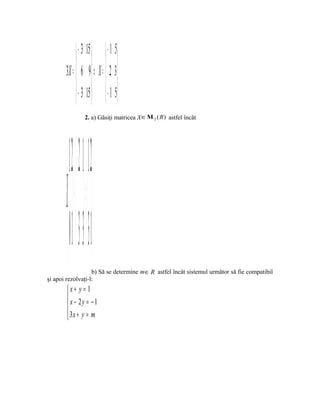  − 3 15   − 1 5
               
       3X =  6 9 ⇒ X =  2 3 
             − 3 15   − 1 5
               
                         2. a) Găsiţi matricea X ∈ Μ 2 ( R ) astfel încât




          1 2   − 2 1  1 2 
       X +  =  
         0 1  3−  31
                   b) Să se determine m∈ R astfel încât sistemul următor să fie compatibil
şi apoi rezolvaţi-l:
       x+ y = 1
       
        x − 2y = − 1
        3x + y = m
       
 