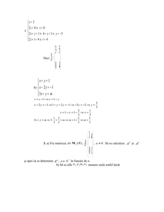 x= 3
  2z = 0 ⇒ z = 0
 
⇒
  2x + y = 1 ⇒ 6 + y = 1 ⇒ y = − 5
  2z + t = 4 ⇒ t = 4
 


                              3 − 5
                 Deci   X =         .


                              0 4
           x+ y = 1
           
        b)  x − 2 y = − 1
            3x + y = m
           
        x + y =1 ⇒ x =1 − y
                                                                     2
        x − 2 y = −1 ⇒ 1 − y − 2 y = −1 ⇒ −3 y = −2 ⇒ y =
                                                                     3
                                        2      1
                                    x =1− y =1−
                                          ⇒x=
                                        3      3
                        1 2             2      5
        3x + y = m ⇒ 3 ⋅ + = m ⇒ m = 1 + ⇒ m =
                        3 3             3      3




                                                            1 a
                 3. a) Fie matricea A ∈ Μ 2 ( R ) ;   A =       , a ≠ 0 . Să se calculeze A 2 şi A 3


                                                            0 1
şi apoi să se determine A n , n ∈ N * în funcţie de n.
                         b) Să se afle x, y, u , v, numere reale astfel încât
 
