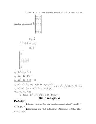 2. Dacă x1 , x 2 , x3 sunt rădăcinile ecuaţiei x 3 − 2 x 2 + 2 x + 17 = 0 să se

                                                        x1 x2 x3
calculeze determinantul                        d = x2 x3 x1 .
                                                        x3 x1 x2
                                     x1 + x2 + x3 = 2
                                    
          x3 − 2x 2 + 2x + 17 = 0 ⇒  x1x2 + x1x3 + x2 x3 = 2
                                     x x x = − 17
                                     123
          x1 x2 x3
                         3 3 3
          x x x = 3 xxx − (x + x + x )
              2 3 1 123 1 2 3

          x3 x1 x2
  3           2
x1 − 2 x1 + 2 x1 + 17 = 0
  3           2
x2 − 2 x2 + 2 x 2 + 17 = 0
  3           2
x3 − 2 x3 + 2 x3 + 17 = 0                          (+ )
x1 + x 2 + x3 = 2( x1 + x 2 + x3 ) − 2( x1 + x 2 + x3 ) − 51
  3       3           3              2         2           2
                                                                       3     3    3
                                                                   ⇒ x1 + x 2 + x3 = 2(2 − 2) − 2 ⋅ 2 − 51 ⇒
x1 + x 2 + x3 = ( x1 + x2 + x3 ) 2 − 2( x1 x 2 + x1 x3 + x 2 x3 ) 
  2     2    2
                                                                  
      3           3         3
⇒ x1 + x 2 + x3 = − 55
                                              3           3     3
          d = 3 x1 x 2 x3 − ( x1 + x 2 + x3 ) = 3 ⋅ ( −17) + 55 ⇒ d = 4
                                                                Siruri marginite
Definitii:
                            1.Spunem ca sirul ( Xn)n este margin sup(majorat)⇔ (∃ ) b∈ R a.i
Xn ≤ b, (∀ ) n.
                             2.Spunem ca sirul ( Xn)n este margin inf (minorat ) ⇔ (∃ ) a∈ R a.i
a ≤ Xn, (∀) n .
 