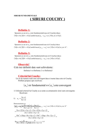 SIRURI FUNDAMENTALE

                           ( SIRURI COUCHY )

        Definitia 1:
 Spunem ca un sir an este fundamental (sau sir Couchy) daca
( ∀)ε > 0, ( ∃) N = N ( ε ) astfel incat   an − am < ε , ( ∀) n, m ≥ N ( ε ).


        Definitia 2:
 Spunem ca un sir an este fundamental (sau sir Couchy) daca
( ∀)ε > 0, ( ∃) N   = N ( ε ) astfel incat an+p − an < ε , ( ∀) n ≥ N ( ε ) si p ∈N ∗.


        Definitia 3:
 Spunem ca un sir an este fundamental (sau sir Couchy) daca
( ∀)ε > 0, ( ∃) N   = N ( ε ) astfel incat an − a N < ε , ( ∀) n ≥ N ( ε ) .


    Observtie!
Cele trei definitii date sunt echivalente:
                Defintia 1 ⇔ Definitia 2 ⇔ Definitia3


        Criteriul lui Couchy:
     Un sir de numere reale este convergent daca si numai daca este sir Couchy.
       Problem propuse spre rezolvare:

                ( an ) sir fundamental ⇔ ( an ) este convergent
I. Utilizand criteriul lui Couchy sa se arate ca urmatoarele siruri sunt convergente:
         Rezolvare:

             2n +1
1)    an =
             5n + 2

Demonstram ca
( ∀)εp > 0,n( ∃) N ( =+ pε +astfel n + 1 = n+p −an
  an + − a =
                 2 n N ( ) ) 1 2 incat a
                              −                       < ε , ( ∀ n ≥ N (ε ) si p ∈N ∗
                                                               )
                5( n + p ) + 2 5n + 2

 =
   ( 5n + 2 )( 2n + 2 p + 1) − ( 2n + 1)( 5n + 5 p + 2 ) =
                 ( 5n + 2 )( 5n + 5 p + 2 )
   10n 2 + 10np + 9n + 4 p + 2 −10n 2 −10np − 9n − 5 p − 2
 =                                                         =
                         ( 5n + 2 )( 5n + 5 p + 2 )
                p                   p
 = n + p − an < ε ⇒
  a                                              <ε
   ( 5n + 2 )( 5n + 5 p( 5n2+ 2 )( 5n + 5 p + 2)
                         + )
 