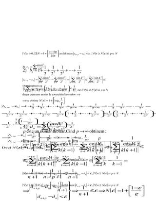( ∀)ε > 0, ( ∃) N = 1 + 1 −10ε  astfel incat
                                                          an + p − an < ε , ( ∀) n ≥ N ( ε ) si p ∈ N
                                    25ε 

                    n
                        sin k 2
           3) cn = ∑ k            1 1 1        1
           2) b = 1 +
                  n
                   k =1   2
                                   + 2 + 3 ++ n
                           n+ p
                                  2 2   2     2         n+p               n+p
                                sin k 2   n
                                              sin k 2           sin k 2          sin k 2
           cn + p − cn =   ∑
                           k =1   2k
                                        −∑ k =
                                         k =1   2
                                                        ∑
                                                        k =n +1   2k
                                                                        ≤ ∑
                                                                         k =n +1   2k
                                                                                         ≤

           Demonstram ca 
               n+p
                     1       1           1   1  1
           ≤
             k
               ∑         =         1 + + +     <
               ) n 1 0 2 =  astfel incatp −1n+p −2n <ε , ( ∀)n ≥ N (ε ) si p ∈N
           ( ∀=ε+>2 k, ( ∃) Nn +1 N (ε ) 2
                                           2 b  bn
           dupa cum am aratat la exercitiul anterior ⇒
                                        1
           ⇒se obtine N ( ε ) =1 + log 2 
                                        ε
              1 1       1                             1       1        1   1      1
bn + − n = + + 2 + + n
    p  b    1                                    + n+ + + n+ − − − 2 − − n =
                                                        1
                                                                p
                                                                    1          
              2 2      2                             2      2          2   2      2
    1     1       1    1                              1      1      1 1   1       1 
= n+ + n+ + + n+ = n+
                                                  + + + p− 
                                                   1               < n  + 2 + + p =
                                                                                
   2 1   2 2     2 p  2 1                             2    2   1
                                                                    2  2   2      2 
      1      1 
           − p
           1        n
 1    2     2           cos k!
                = 1  − 1          1
           4) d = ∑
= n ⋅                 n 
                         1     p 
                                  < n
 2           1     2        2  2
           p este un numar(arbirar.Cind p → ∞ obtinem :
                        k k +1)
          1−    n
             2      k= 1
               1 
  bn + − n < n 
         b               1                    1
⇒
      p
               2  ⇒n ≤ ⇒ >p  ε    n   log 2             p              1
                                              ε
           lim
  bn + − n <
         b     ε  2 n +p               = lim                      =
               ( 5n +d2)( 5n + 5 p + 2) k! − ( cosk! = n2 p cosn + 2)≤
                                                              +
                                                                      ( k!
      p
                                            n
                                   cos
                                              ∑k ( k  1) k =n +1 k (5k5+1)
                                                         5n
          p →∞                       p →∞
            d   
Deci N (ε = + p  −
         ) 1 + logn   1 =∑                  p 5n + 2)  + 5 +∑ 
                                  k ( k +1)                    p
             n
                
                    2
                       ε k =1
                                                       +
                                          k=  1          p      
                n +p                            n +p                            n +p
                1        cos k1 −10ε
                                !                   1              1 −10ε  1                      1
           ⇒
                ∑ k ( k +1)
               k =n +1
                                                ∑ k ( k −1)
           ≤5( 5n + 2) ≤ ε ⇒ n ≥ 25ε<, deci putem lua N ( ε ) = 1= 25ε 
                                              k =n +1
                                                                 +
                                                                              ∑k
                                                                               k =n +1
                                                                                             −
                                                                                                  k −1
                                                                                                       =

                 1                    1                1
           (=ε > 0, ( ∃) N−) = 1 + log 2 1  astfel incat bn + p − bn
            ∀)            (ε            ε  <                          < ε , ( ∀) n ≥ N ( ε ) si p ∈ N
               n +1               n + p +1          n +1
           ( ∀)ε > 0, ( ∃) N ( ε ) = 1 + log 2 1 1  bn + p − bn
                                          < ε , ( ∀) n ≥ N ( ε ) si p ∈ N
             d n + p −d n  < ε       1         astfel incat
                                                                          1 −ε 
           ⇒                  n +1 ⇒       ≤ ε ⇒N (ε ) =1 + 
                                   
                  d n + p −d n < ε 
                                      n +1                                 ε  
 