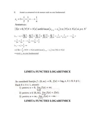 II.     Aratati ca urmatorul sir de numere reale nu este fundamental:

        1 1     1
 xn = 1 + + ++
        2 3     n
 Aratam ca :
 ( ∃)ε > 0, ( ∀) N = N ( ε ) astfel incat                              xn + p − xn ≥ ε , ( ∀) n ≥ N ( ε ) si p ∈ N ∗
               2n        n              2n                2n            2n
                     1         1                 1                 1          1   1    1        1
 x2 n − xn =   ∑k − ∑k
               k=1       k=1
                                   =    ∑k
                                       k =n +1
                                                     ≤   ∑
                                                         k =n +1   k
                                                                     = ∑ =
                                                                      k =n +1 k
                                                                                    +
                                                                                n +1 n + 2
                                                                                           + +
                                                                                                2n
                                                                                                   >

    1    1         1         1    1
>     +     + +      =n        =
  2n 2n           2n       2n 2
             1
x2 n − xn > ⇒
             2
           1
⇒ ( ∃)ε = , ( ∀) N = N ( ε ) astfel incat xn + p − xn ≥ ε, ( ∀) n ≥ N ( ε )
           3
⇒ sirul xn nu este fundamental




                LIMITA FUNCTIEI LOGARITMICE




                LIMITA FUNCTIEI LOGARITMICE
 