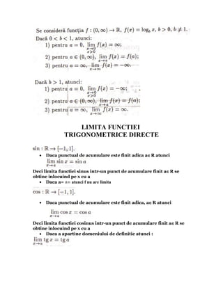 LIMITA FUNCTIEI
              TRIGONOMETRICE DIRECTE


  •   Daca punctual de acumulare este finit adica a∈R atunci


Deci limita functiei sinus intr-un punct de acumulare finit a∈R se
obtine inlocuind pe x cu a
   • Daca a= ±∞ atunci f nu are limita



  •   Daca punctual de acumulare este finit adica, a∈R atunci



Deci limita functiei cosinus intr-un punct de acumulare finit a∈R se
obtine inlocuind pe x cu a
   • Daca a apartine domeniului de definitie atunci :
 
