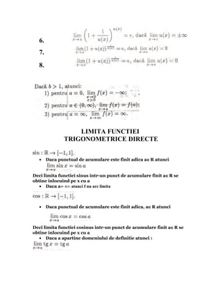 6.
  7.
  8.




                   LIMITA FUNCTIEI
               TRIGONOMETRICE DIRECTE


  •    Daca punctual de acumulare este finit adica a∈R atunci


Deci limita functiei sinus intr-un punct de acumulare finit a∈R se
obtine inlocuind pe x cu a
   • Daca a= ±∞ atunci f nu are limita



  •    Daca punctual de acumulare este finit adica, a∈R atunci



Deci limita functiei cosinus intr-un punct de acumulare finit a∈R se
obtine inlocuind pe x cu a
   • Daca a apartine domeniului de definitie atunci :
 