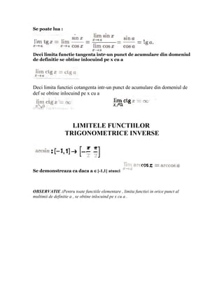 Se poate lua :




Deci limita functie tangenta intr-un punct de acumulare din domeniul
de definitie se obtine inlocuind pe x cu a




Deci limita functiei cotangenta intr-un punct de acumulare din domeniul de
def se obtine inlocuind pe x cu a




                   LIMITELE FUNCTIILOR
                 TRIGONOMETRICE INVERSE




Se demonstreaza ca daca a ∈[-1,1] atunci



OBSERVATIE :Pentru toate functiile elementare , limita functiei in orice punct al
multimii de definitie a , se obtine inlocuind pe x cu a .
 