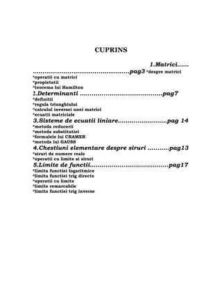 CUPRINS

                                                1.Matrici......
…………………………………………..pag3 *despre matrici
*operatii cu matrici
*propietatii
*teorema lui Hamilton
2.Determinanti ..........................................pag7
*definitii
*regula triunghiului
*calculul inversei unei matrici
*ecuatii matriciale
3.Sisteme de ecuatii liniare.........................pag 14
*metoda reducerii
*metoda substitutiei
*formulele lui CRAMER
*metoda lui GAUSS
4.Chestiuni elementare despre siruri ...........pag13
*siruri de numere reale
*operatii cu limite si siruri
5.Limite de functii........................................pag17
*limita functiei logaritmice
*limita functiei trig directe
*operatii cu limite
*limite remarcabile
*limita functiei trig inverse
 