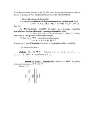 2) Dacă matricile sunt pătratice A, B ∈ Μn ( R ) atunci are sens întotdeauna atât AB cât şi
BA, iar, în general, AB ≠ BA adică înmulţirea matricilor nu este comutativă.

              Proprietăţi ale înmulţirii matricilor
         I 1 (Asociativitatea înmulţirii). Înmulţirea matricilor este asociativă, adică
                          ( AB )C = A( BC ) , (∀ A ∈ Μm,n (C ) , (∀ B ∈ Μn, p (C ) , (∀ C ∈
                                                )                    )                 )
Μp , s (C ) .
         I 2 (Distributivitatea înmulţirii în raport cu adunarea). Înmulţirea
matricilor este distributivă în raport cu adunarea matricilor, adică
                          ( A + B )C = AC + BC , C ( A + B ) = CA + CB, (∀ A, B, C matrici
                                                                          )
pentru care au sens operaţiile de adunare şi înmulţire.
         I 3 Dacă I n ∈ Μn ( C ) este matricea unitate, atunci
                          I n A = AI n = A, (∀ A ∈ Μn ( C ) .
                                               )
Se spune că I n este element neutru în raport cu operaţia de înmulţire a matricilor.

       1.2.5. Puterile unei matrici

       Definiţie. Fie A ∈ Μn ( C ) . Atunci A1 = A ,       A2 = A ⋅ A ,   A 3 = A 2 ⋅ A , …,
A n = A n −1 ⋅ A , (∀ n ∈ N * . (Convenim A = I 2 ).
                     )                     0




              TEOREMA Cayley – Hamilton. Orice matrice A ∈ Μn ( C ) îşi verifică
polinomul caracteristic det ( A − λI ) = 0 .
       Pentru n = 2.


                     a b a b
               A =   ⇒ det A = = ad − bc
                     c d c d
 