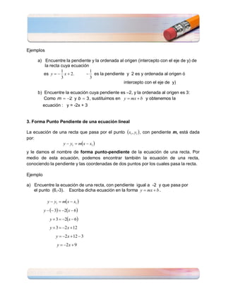 Ejemplos

     a) Encuentre la pendiente y la ordenada al origen (intercepto con el eje de y) de
        la recta cuya ecuación
                 1             1
        es y   x  2.       es la pendiente y 2 es y ordenada al origen ó
                 3             3
                                               intercepto con el eje de y)

     b) Encuentre la ecuación cuya pendiente es –2, y la ordenada al origen es 3:
        Como m  2 y b  3 , sustituimos en y  mx  b y obtenemos la
          ecuación : y = -2x + 3


3. Forma Punto Pendiente de una ecuación lineal

La ecuación de una recta que pasa por el punto x1 , y1  , con pendiente m, está dada
por:
                 y  y1  mx  x1 
y le damos el nombre de forma punto-pendiente de la ecuación de una recta. Por
medio de esta ecuación, podemos encontrar también la ecuación de una recta,
conociendo la pendiente y las coordenadas de dos puntos por los cuales pasa la recta.

Ejemplo

a) Encuentre la ecuación de una recta, con pendiente igual a -2 y que pasa por
   el punto (6,-3). Escriba dicha ecuación en la forma y  mx  b .

            y  y1  mx  x1 
          y   3  2x  6
             y  3  2x  6
             y  3  2 x  12
                 y  2 x  12  3
                  y  2 x  9
 